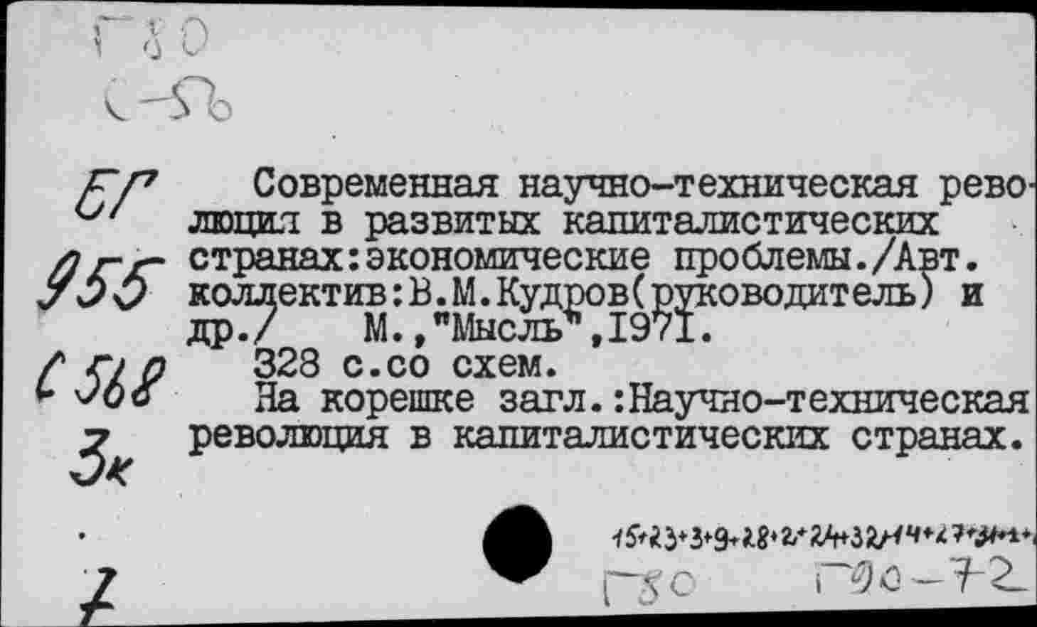 ﻿955
С Ш 3<
Современная научно-техническая революция в развитых капиталистических странах:экономические проблемы./Авт. коллектив:В.М.КудровСруководитель) и др./ М./Мысль*, 1971.
328 с.со схем.
На корешке загл.:Научно-техническая революция в капиталистических странах.
г^о РЗо—